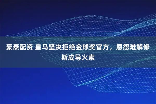 豪泰配资 皇马坚决拒绝金球奖官方，恩怨难解修斯成导火索