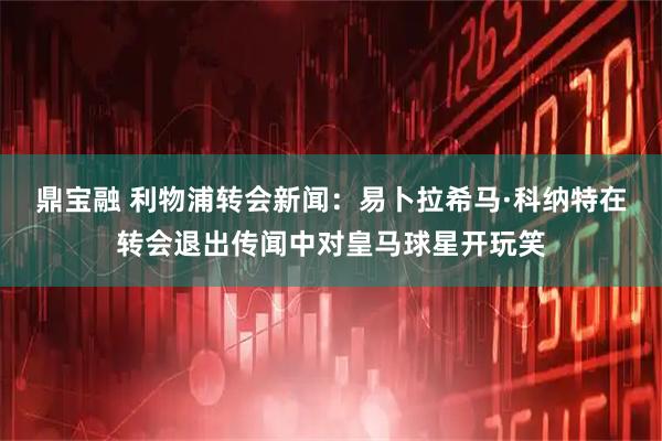 鼎宝融 利物浦转会新闻：易卜拉希马·科纳特在转会退出传闻中对皇马球星开玩笑