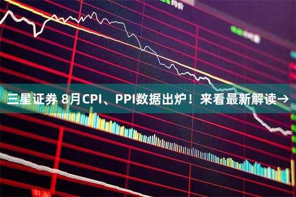 三星证券 8月CPI、PPI数据出炉！来看最新解读→