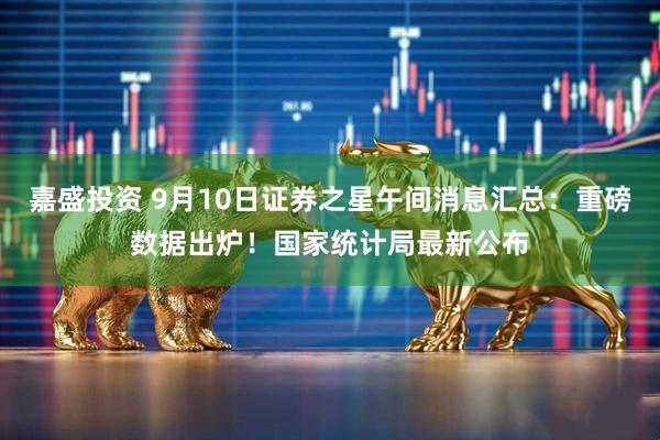 嘉盛投资 9月10日证券之星午间消息汇总：重磅数据出炉！国家统计局最新公布
