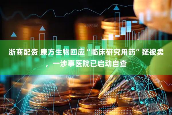 浙商配资 康方生物回应“临床研究用药”疑被卖，一涉事医院已启动自查