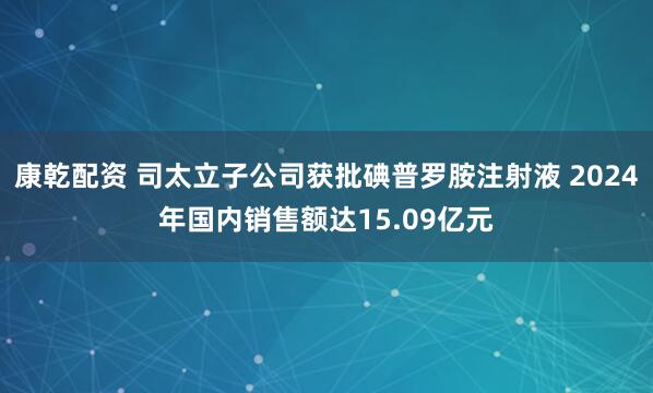 康乾配资 司太立子公司获批碘普罗胺注射液 2024年国内销售额达15.09亿元