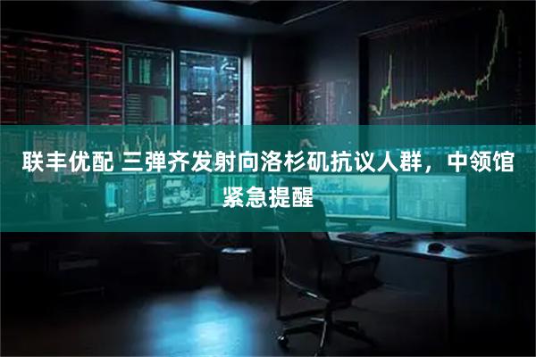 联丰优配 三弹齐发射向洛杉矶抗议人群，中领馆紧急提醒