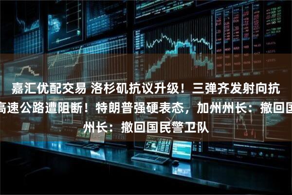 嘉汇优配交易 洛杉矶抗议升级！三弹齐发射向抗议人群，高速公路遭阻断！特朗普强硬表态，加州州长：撤回国民警卫队