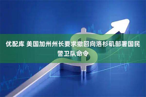 优配库 美国加州州长要求撤回向洛杉矶部署国民警卫队命令