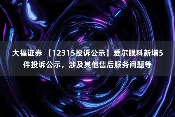 大福证券 【12315投诉公示】爱尔眼科新增5件投诉公示，涉及其他售后服务问题等
