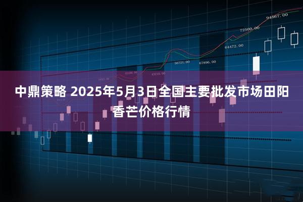 中鼎策略 2025年5月3日全国主要批发市场田阳香芒价格行情