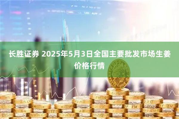 长胜证券 2025年5月3日全国主要批发市场生姜价格行情