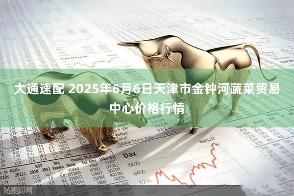 大通速配 2025年6月6日天津市金钟河蔬菜贸易中心价格行情