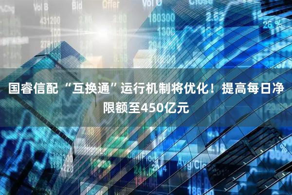 国睿信配 “互换通”运行机制将优化！提高每日净限额至450亿元