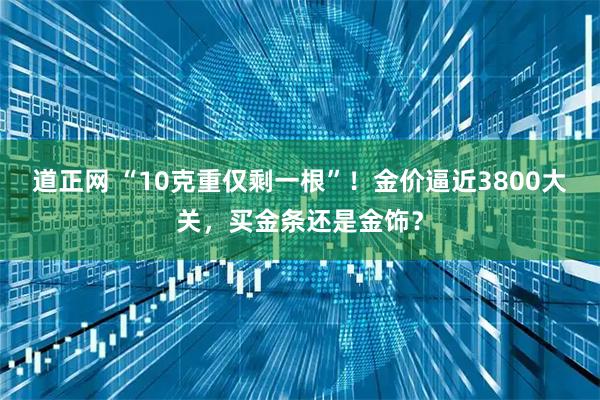 道正网 “10克重仅剩一根”！金价逼近3800大关，买金条还是金饰？