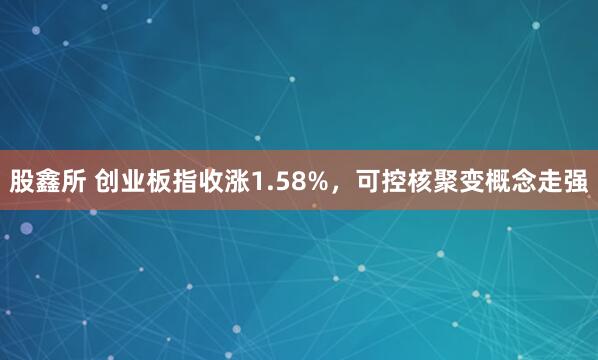 股鑫所 创业板指收涨1.58%，可控核聚变概念走强