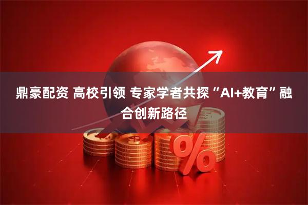 鼎豪配资 高校引领 专家学者共探“AI+教育”融合创新路径
