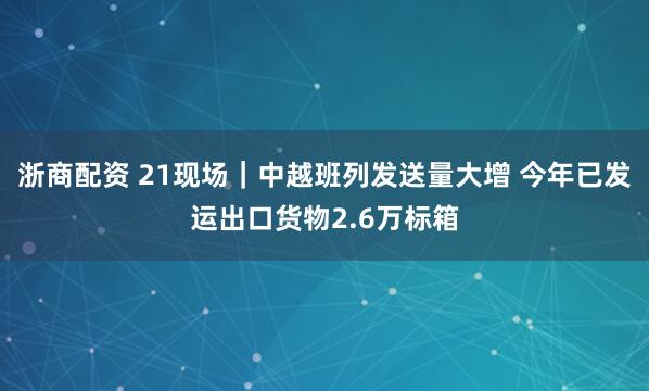 浙商配资 21现场｜中越班列发送量大增 今年已发运出口货物2.6万标箱