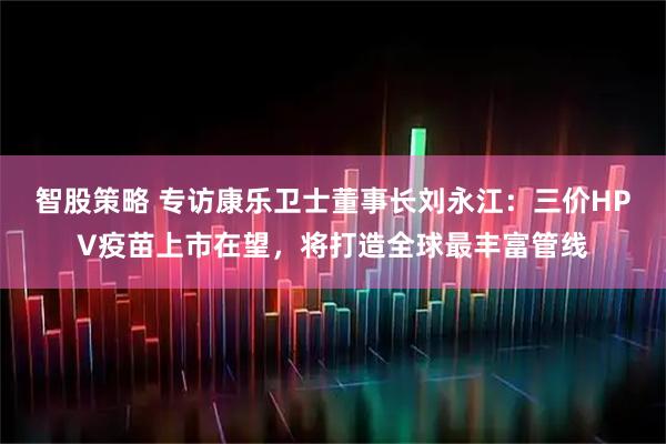 智股策略 专访康乐卫士董事长刘永江：三价HPV疫苗上市在望，将打造全球最丰富管线