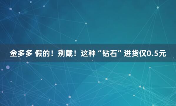 金多多 假的！别戴！这种“钻石”进货仅0.5元