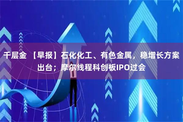 千层金 【早报】石化化工、有色金属，稳增长方案出台；摩尔线程科创板IPO过会