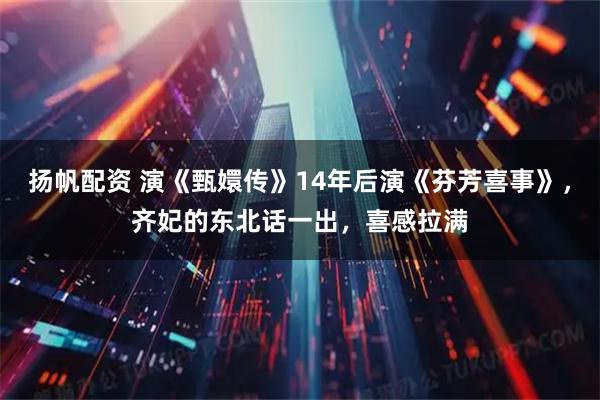 扬帆配资 演《甄嬛传》14年后演《芬芳喜事》，齐妃的东北话一出，喜感拉满