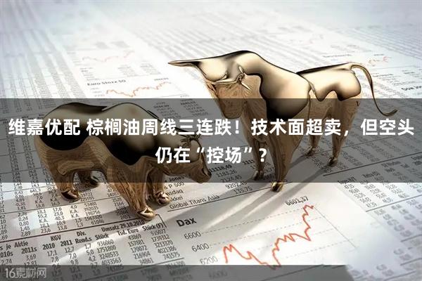 维嘉优配 棕榈油周线三连跌！技术面超卖，但空头仍在“控场”？