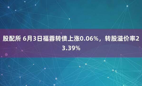 股配所 6月3日福蓉转债上涨0.06%，转股溢价率23.39%