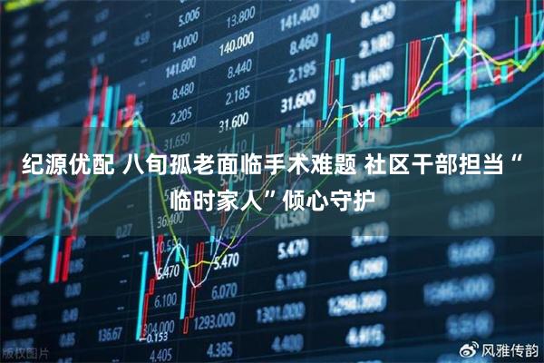 纪源优配 八旬孤老面临手术难题 社区干部担当“临时家人”倾心守护