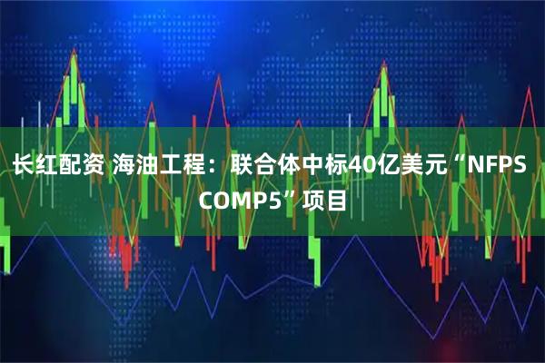 长红配资 海油工程：联合体中标40亿美元“NFPS COMP5”项目