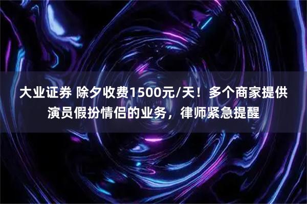 大业证券 除夕收费1500元/天！多个商家提供演员假扮情侣的业务，律师紧急提醒