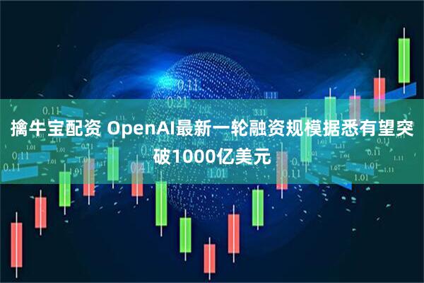 擒牛宝配资 OpenAI最新一轮融资规模据悉有望突破1000亿美元