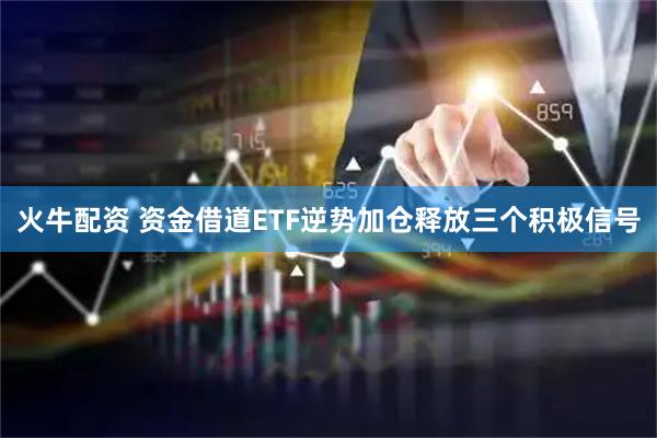 火牛配资 资金借道ETF逆势加仓释放三个积极信号