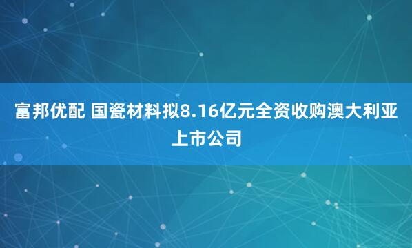 富邦优配 国瓷材料拟8.16亿元全资收购澳大利亚上市公司
