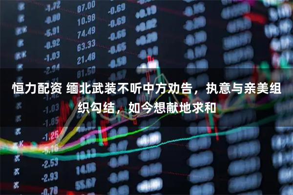 恒力配资 缅北武装不听中方劝告，执意与亲美组织勾结，如今想献地求和