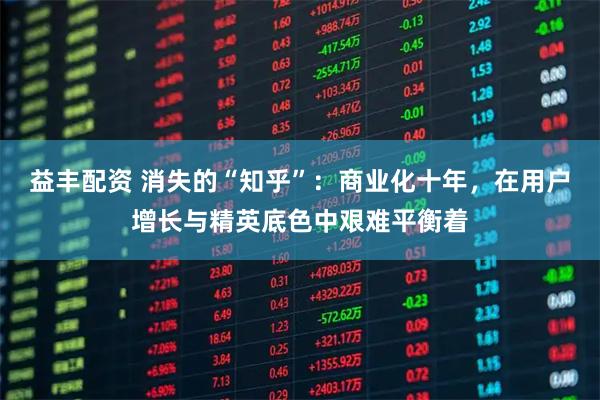益丰配资 消失的“知乎”：商业化十年，在用户增长与精英底色中艰难平衡着