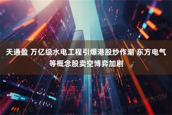 天通盈 万亿级水电工程引爆港股炒作潮 东方电气等概念股卖空博弈加剧