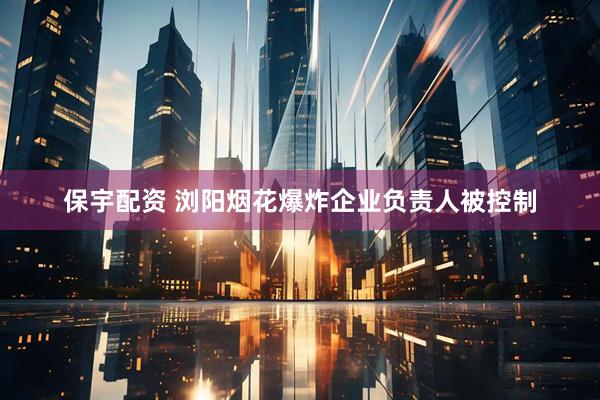 保宇配资 浏阳烟花爆炸企业负责人被控制