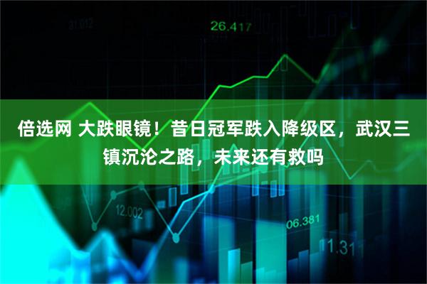 倍选网 大跌眼镜！昔日冠军跌入降级区，武汉三镇沉沦之路，未来还有救吗